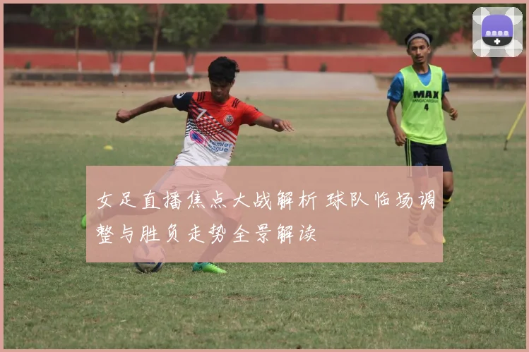 女足直播焦点大战解析 球队临场调整与胜负走势全景解读
