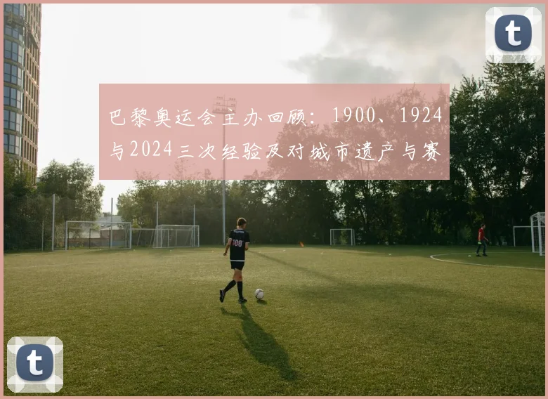 巴黎奥运会主办回顾：1900、1924与2024三次经验及对城市遗产与赛事筹办影响分析