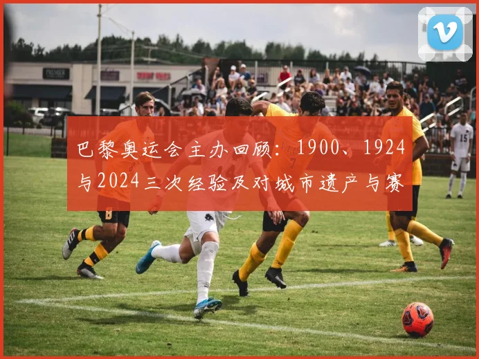 巴黎奥运会主办回顾：1900、1924与2024三次经验及对城市遗产与赛事筹办影响分析