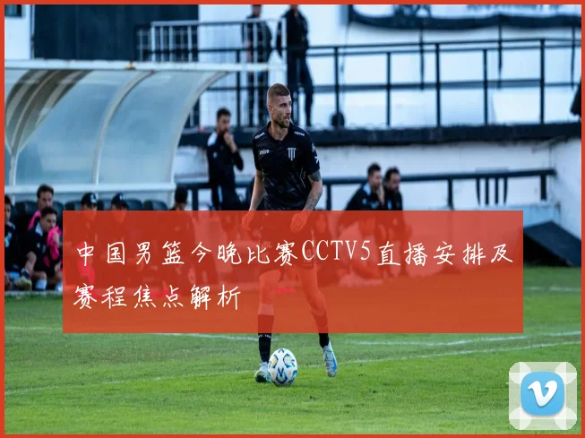 中国男篮今晚比赛CCTV5直播安排及赛程焦点解析