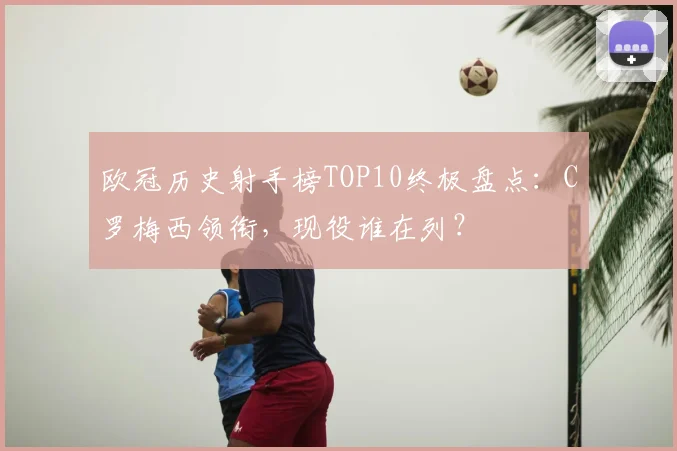 欧冠历史射手榜TOP10终极盘点:C罗梅西领衔,现役谁在列?