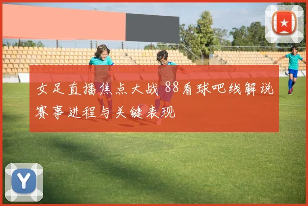 女足直播焦点大战 88看球吧线解说赛事进程与关键表现