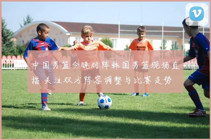 中国男篮今晚对阵韩国男篮现场直播 关注双方阵容调整与比赛走势