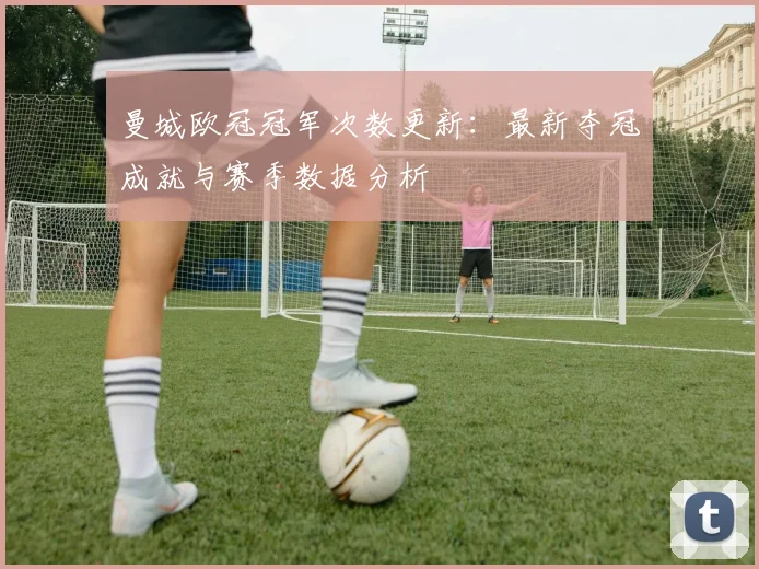 曼城欧冠冠军次数更新：最新夺冠成就与赛季数据分析