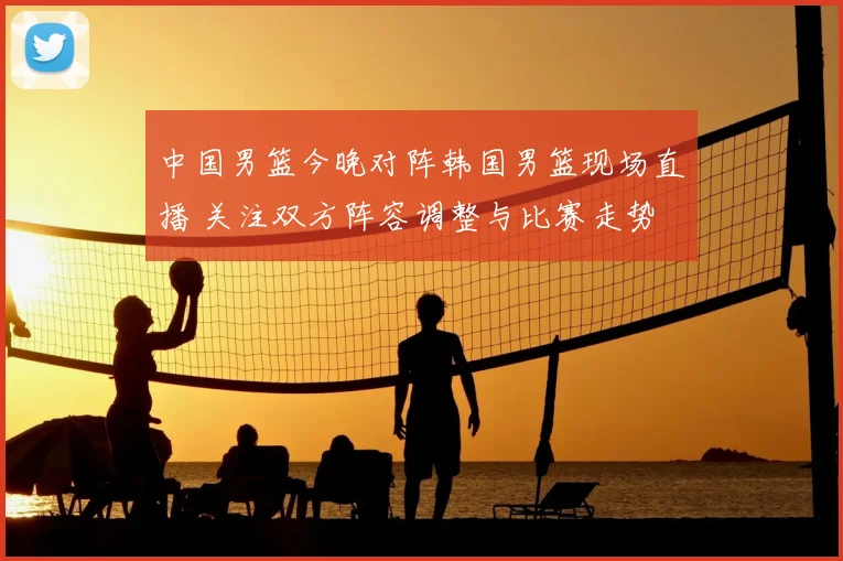 中国男篮今晚对阵韩国男篮现场直播 关注双方阵容调整与比赛走势